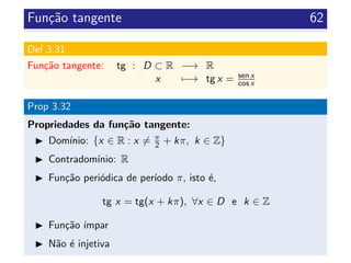 Fun¸c˜ao tangente 62
Def 3.31
Fun¸c˜ao tangente: tg : D ⊂ R −→ R
x −→ tg x = sen x
cos x
Prop 3.32
Propriedades da fun¸c˜ao tangente:
Dom´ınio: {x ∈ R : x = π
2 + kπ, k ∈ Z}
Contradom´ınio: R
Fun¸c˜ao peri´odica de per´ıodo π, isto ´e,
tg x = tg(x + kπ), ∀x ∈ D e k ∈ Z
Fun¸c˜ao ´ımpar
N˜ao ´e injetiva
 