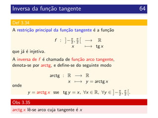 Inversa da fun¸c˜ao tangente 64
Def 3.34
A restri¸c˜ao principal da fun¸c˜ao tangente ´e a fun¸c˜ao
f : −π
2 , π
2 −→ R
x −→ tg x
que j´a ´e injetiva.
A inversa de f ´e chamada de fun¸c˜ao arco tangente,
denota-se por arctg, e deﬁne-se do seguinte modo
arctg : R −→ R
x −→ y = arctg x
onde
y = arctg x sse tg y = x, ∀x ∈ R, ∀y ∈ −π
2 , π
2 .
Obs 3.35
arctg x lˆe-se arco cuja tangente ´e x
 
