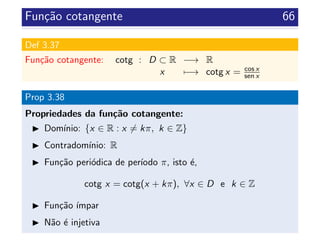 Fun¸c˜ao cotangente 66
Def 3.37
Fun¸c˜ao cotangente: cotg : D ⊂ R −→ R
x −→ cotg x = cos x
sen x
Prop 3.38
Propriedades da fun¸c˜ao cotangente:
Dom´ınio: {x ∈ R : x = kπ, k ∈ Z}
Contradom´ınio: R
Fun¸c˜ao peri´odica de per´ıodo π, isto ´e,
cotg x = cotg(x + kπ), ∀x ∈ D e k ∈ Z
Fun¸c˜ao ´ımpar
N˜ao ´e injetiva
 