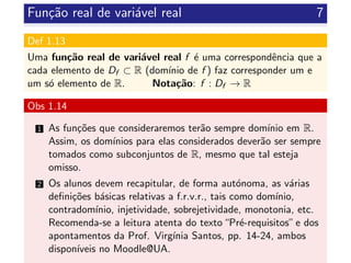 Fun¸c˜ao real de vari´avel real 7
Def 1.13
Uma fun¸c˜ao real de vari´avel real f ´e uma correspondˆencia que a
cada elemento de Df ⊂ R (dom´ınio de f ) faz corresponder um e
um s´o elemento de R. Nota¸c˜ao: f : Df → R
Obs 1.14
1 As fun¸c˜oes que consideraremos ter˜ao sempre dom´ınio em R.
Assim, os dom´ınios para elas considerados dever˜ao ser sempre
tomados como subconjuntos de R, mesmo que tal esteja
omisso.
2 Os alunos devem recapitular, de forma aut´onoma, as v´arias
deﬁni¸c˜oes b´asicas relativas a f.r.v.r., tais como dom´ınio,
contradom´ınio, injetividade, sobrejetividade, monotonia, etc.
Recomenda-se a leitura atenta do texto“Pr´e-requisitos”e dos
apontamentos da Prof. Virg´ınia Santos, pp. 14-24, ambos
dispon´ıveis no Moodle@UA.
 