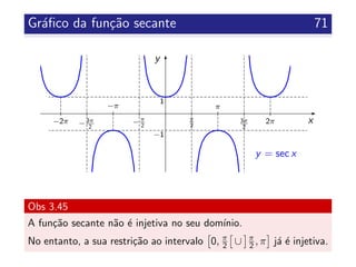Gr´aﬁco da fun¸c˜ao secante 71
x
y
π
2
−π
2
3π
2
−3π
2
π
2π
−π
−2π
y = sec x
1
−1
Obs 3.45
A fun¸c˜ao secante n˜ao ´e injetiva no seu dom´ınio.
No entanto, a sua restri¸c˜ao ao intervalo 0, π
2 ∪ π
2 , π j´a ´e injetiva.
 