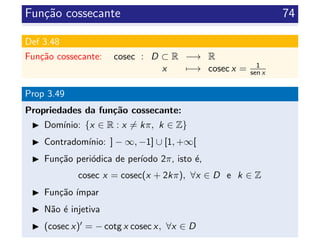 Fun¸c˜ao cossecante 74
Def 3.48
Fun¸c˜ao cossecante: cosec : D ⊂ R −→ R
x −→ cosec x = 1
sen x
Prop 3.49
Propriedades da fun¸c˜ao cossecante:
Dom´ınio: {x ∈ R : x = kπ, k ∈ Z}
Contradom´ınio: ] − ∞, −1] ∪ [1, +∞[
Fun¸c˜ao peri´odica de per´ıodo 2π, isto ´e,
cosec x = cosec(x + 2kπ), ∀x ∈ D e k ∈ Z
Fun¸c˜ao ´ımpar
N˜ao ´e injetiva
(cosec x) = − cotg x cosec x, ∀x ∈ D
 
