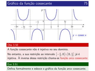 Gr´aﬁco da fun¸c˜ao cossecante 75
x
y
π
2
−π
2
3π
2
−3π
2
π 2π−π−2π
y = cosec x
1
−1
Obs 3.50
A fun¸c˜ao cossecante n˜ao ´e injetiva no seu dom´ınio.
No entanto, a sua restri¸c˜ao ao intervalo −π
2 , 0 ∪ 0, π
2 j´a ´e
injetiva. `A inversa dessa restri¸c˜ao chama-se fun¸c˜ao arco cossecante
Exe 3.51
Deﬁna formalmente e esboce o gr´aﬁco da fun¸c˜ao arco cossecante.
 