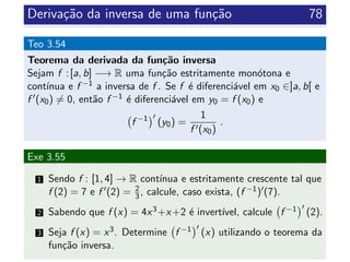 Deriva¸c˜ao da inversa de uma fun¸c˜ao 78
Teo 3.54
Teorema da derivada da fun¸c˜ao inversa
Sejam f :[a, b] −→ R uma fun¸c˜ao estritamente mon´otona e
cont´ınua e f −1 a inversa de f . Se f ´e diferenci´avel em x0 ∈]a, b[ e
f (x0) = 0, ent˜ao f −1 ´e diferenci´avel em y0 = f (x0) e
f −1
(y0) =
1
f (x0)
.
Exe 3.55
1 Sendo f : [1, 4] → R cont´ınua e estritamente crescente tal que
f (2) = 7 e f (2) = 2
3, calcule, caso exista, (f −1) (7).
2 Sabendo que f (x) = 4x3+x+2 ´e invert´ıvel, calcule f −1 (2).
3 Seja f (x) = x3. Determine f −1 (x) utilizando o teorema da
fun¸c˜ao inversa.
 