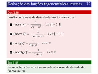 Deriva¸c˜ao das fun¸c˜oes trigonom´etricas inversas 79
Obs 3.56
Resulta do teorema da derivada da fun¸c˜ao inversa que:
1 (arcsen x) =
1
√
1 − x2
, ∀x ∈] − 1, 1[
2 (arccos x) = −
1
√
1 − x2
, ∀x ∈] − 1, 1[
3 (arctg x) =
1
1 + x2
, ∀x ∈ R
4 (arccotg x) = −
1
1 + x2
, ∀x ∈ R
Exe 3.57
Prove as f´ormulas anteriores usando o teorema da derivada da
fun¸c˜ao inversa.
 