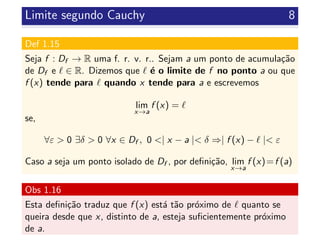Limite segundo Cauchy 8
Def 1.15
Seja f : Df → R uma f. r. v. r.. Sejam a um ponto de acumula¸c˜ao
de Df e ∈ R. Dizemos que ´e o limite de f no ponto a ou que
f (x) tende para quando x tende para a e escrevemos
lim
x→a
f (x) =
se,
∀ε > 0 ∃δ > 0 ∀x ∈ Df , 0 <| x − a |< δ ⇒| f (x) − |< ε
Caso a seja um ponto isolado de Df , por deﬁni¸c˜ao, lim
x→a
f (x)=f (a)
Obs 1.16
Esta deﬁni¸c˜ao traduz que f (x) est´a t˜ao pr´oximo de quanto se
queira desde que x, distinto de a, esteja suﬁcientemente pr´oximo
de a.
 