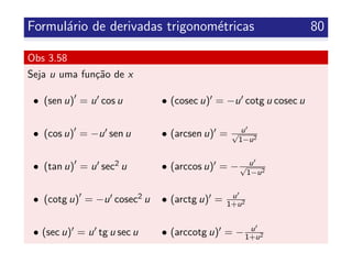 Formul´ario de derivadas trigonom´etricas 80
Obs 3.58
Seja u uma fun¸c˜ao de x
• (sen u) = u cos u • (cosec u) = −u cotg u cosec u
• (cos u) = −u sen u • (arcsen u) = u√
1−u2
• (tan u) = u sec2 u • (arccos u) = − u√
1−u2
• (cotg u) = −u cosec2 u • (arctg u) = u
1+u2
• (sec u) = u tg u sec u • (arccotg u) = − u
1+u2
 