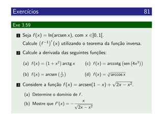 Exerc´ıcios 81
Exe 3.59
1 Seja f (x) = ln(arcsen x), com x ∈]0, 1[.
Calcule f −1 (x) utilizando o teorema da fun¸c˜ao inversa.
2 Calcule a derivada das seguintes fun¸c˜oes:
(a) f (x) = 1 + x2
arctg x
(b) f (x) = arcsen 1
x2
(c) f (x) = arccotg sen 4x3
(d) f (x) = 3
√
arccos x
3 Considere a fun¸c˜ao f (x) = arcsen(1 − x) +
√
2x − x2.
(a) Determine o dom´ınio de f .
(b) Mostre que f (x) = −
x
√
2x − x2
 