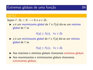 Extremos globais de uma fun¸c˜ao 84
Def 4.2
Sejam f : Df ⊂ R −→ R e a ∈ Df .
a ´e um maximizante global de f e f (a) diz-se um m´aximo
global de f se
f (a) ≥ f (x), ∀x ∈ Df
a ´e um minimizante global de f e f (a) diz-se um m´ınimo
global de f se
f (a) ≤ f (x), ∀x ∈ Df
Aos m´aximos e m´ınimos globais chamamos extremos globais
Aos maximizantes e minimizantes globais chamamos
extremantes globais.
 