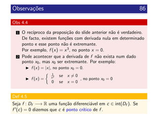 Observa¸c˜oes 86
Obs 4.4
1 O rec´ıproco da proposi¸c˜ao do slide anterior n˜ao ´e verdadeiro.
De facto, existem fun¸c˜oes com derivada nula em determinado
ponto e esse ponto n˜ao ´e extremante.
Por exemplo, f (x) = x3, no ponto x = 0.
2 Pode acontecer que a derivada de f n˜ao exista num dado
ponto x0, mas x0 ser extremante. Por exemplo:
f (x) = |x|, no ponto x0 = 0.
f (x) =
1
x2 se x = 0
0 se x = 0
, no ponto x0 = 0
Def 4.5
Seja f : Df −→ R uma fun¸c˜ao diferenci´avel em c ∈ int(Df ). Se
f (c) = 0 dizemos que c ´e ponto cr´ıtico de f .
 