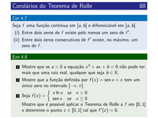 Corol´arios do Teorema de Rolle 88
Cor 4.7
Seja f uma fun¸c˜ao cont´ınua em [a, b] e diferenci´avel em ]a, b[.
(i) Entre dois zeros de f existe pelo menos um zero de f .
(ii) Entre dois zeros consecutivos de f existe, no m´aximo, um
zero de f .
Exe 4.8
1 Mostre que se a > 0 a equa¸c˜ao x3 + ax + b = 0 n˜ao pode ter
mais que uma raiz real, qualquer que seja b ∈ R.
2 Mostre que a fun¸c˜ao deﬁnida por f (x) = sen x + x tem um
´unico zero no intervalo [−π, π].
3 Seja f (x) =
x ln x se x > 0
sen x se x ≤ 0
Mostre que ´e poss´ıvel aplicar o Teorema de Rolle a f em [0, 1]
e determine o ponto c ∈ [0, 1[ tal que f (c) = 0.
 