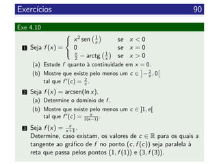 Exerc´ıcios 90
Exe 4.10
1 Seja f (x) =



x2 sen 1
x se x < 0
0 se x = 0
π
2 − arctg 1
x se x > 0
(a) Estude f quanto `a continuidade em x = 0.
(b) Mostre que existe pelo menos um c ∈ − 2
π , 0
tal que f (c) = 2
π .
2 Seja f (x) = arcsen(ln x).
(a) Determine o dom´ınio de f .
(b) Mostre que existe pelo menos um c ∈ ]1, e[
tal que f (c) = π
2(e−1) .
3 Seja f (x) = x
x+1.
Determine, caso existam, os valores de c ∈ R para os quais a
tangente ao gr´aﬁco de f no ponto (c, f (c)) seja paralela `a
reta que passa pelos pontos (1, f (1)) e (3, f (3)).
 