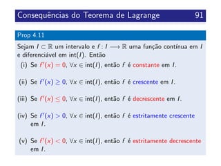 Consequˆencias do Teorema de Lagrange 91
Prop 4.11
Sejam I ⊂ R um intervalo e f : I −→ R uma fun¸c˜ao cont´ınua em I
e diferenci´avel em int(I). Ent˜ao
(i) Se f (x) = 0, ∀x ∈ int(I), ent˜ao f ´e constante em I.
(ii) Se f (x) ≥ 0, ∀x ∈ int(I), ent˜ao f ´e crescente em I.
(iii) Se f (x) ≤ 0, ∀x ∈ int(I), ent˜ao f ´e decrescente em I.
(iv) Se f (x) > 0, ∀x ∈ int(I), ent˜ao f ´e estritamente crescente
em I.
(v) Se f (x) < 0, ∀x ∈ int(I), ent˜ao f ´e estritamente decrescente
em I.
 