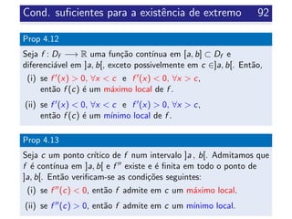 Cond. suﬁcientes para a existˆencia de extremo 92
Prop 4.12
Seja f : Df −→ R uma fun¸c˜ao cont´ınua em [a, b] ⊂ Df e
diferenci´avel em ]a, b[, exceto possivelmente em c ∈]a, b[. Ent˜ao,
(i) se f (x) > 0, ∀x < c e f (x) < 0, ∀x > c,
ent˜ao f (c) ´e um m´aximo local de f .
(ii) se f (x) < 0, ∀x < c e f (x) > 0, ∀x > c,
ent˜ao f (c) ´e um m´ınimo local de f .
Prop 4.13
Seja c um ponto cr´ıtico de f num intervalo ]a , b[. Admitamos que
f ´e cont´ınua em ]a, b[ e f existe e ´e ﬁnita em todo o ponto de
]a, b[. Ent˜ao veriﬁcam-se as condi¸c˜oes seguintes:
(i) se f (c) < 0, ent˜ao f admite em c um m´aximo local.
(ii) se f (c) > 0, ent˜ao f admite em c um m´ınimo local.
 
