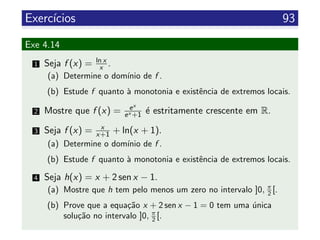 Exerc´ıcios 93
Exe 4.14
1 Seja f (x) = ln x
x .
(a) Determine o dom´ınio de f .
(b) Estude f quanto `a monotonia e existˆencia de extremos locais.
2 Mostre que f (x) = ex
ex +1 ´e estritamente crescente em R.
3 Seja f (x) = x
x+1 + ln(x + 1).
(a) Determine o dom´ınio de f .
(b) Estude f quanto `a monotonia e existˆencia de extremos locais.
4 Seja h(x) = x + 2 sen x − 1.
(a) Mostre que h tem pelo menos um zero no intervalo ]0, π
2 [.
(b) Prove que a equa¸c˜ao x + 2 sen x − 1 = 0 tem uma ´unica
solu¸c˜ao no intervalo ]0, π
2 [.
 