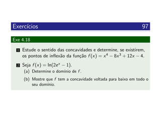 Exerc´ıcios 97
Exe 4.18
1 Estude o sentido das concavidades e determine, se existirem,
os pontos de inﬂex˜ao da fun¸c˜ao f (x) = x4 − 8x3 + 12x − 4.
2 Seja f (x) = ln(2ex − 1).
(a) Determine o dom´ınio de f .
(b) Mostre que f tem a concavidade voltada para baixo em todo o
seu dom´ınio.
 