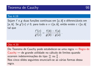 Teorema de Cauchy 98
Teo 4.19
Sejam f e g duas fun¸c˜oes cont´ınuas em [a, b] e diferenci´aveis em
]a, b[. Se g (x) = 0, para todo o x ∈]a, b[, ent˜ao existe c ∈]a, b[
tal que
f (c)
g (c)
=
f (b) − f (a)
g(b) − g(a)
.
Obs 4.20
Do Teorema de Cauchy pode estabelecer-se uma regra — Regra de
Cauchy — de grande utilidade no c´alculo de limites quando
ocorrem indetermina¸c˜oes do tipo ∞
∞ ou 0
0 .
Nos cinco slides seguintes enunciam-se as v´arias formas dessa
regra.
 