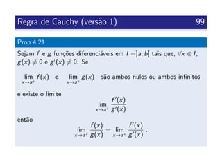Regra de Cauchy (vers˜ao 1) 99
Prop 4.21
Sejam f e g fun¸c˜oes diferenci´aveis em I =]a, b[ tais que, ∀x ∈ I,
g(x) = 0 e g (x) = 0. Se
lim
x→a+
f (x) e lim
x→a+
g(x) s˜ao ambos nulos ou ambos inﬁnitos
e existe o limite
lim
x→a+
f (x)
g (x)
ent˜ao
lim
x→a+
f (x)
g(x)
= lim
x→a+
f (x)
g (x)
.
 