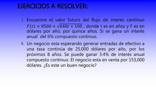 EJERCICIOS A RESOLVER:
3. Encuentre el valor futuro del flujo de interés continuo
𝐹 𝑡 = 8500 + 640𝑡 + 100 , donde t es en años y F es en
dólares por año, por quince años. Si se gana un interés
anual del 6% compuesto continuo.
4. Un negocio esta esperando generar entradas de efectivo a
una tasa continúa de 25,000 dólares por año, por los
próximos 8 años. Se puede ganar 3.4% de interés anual
compuesto continuo. El negocio esta en venta por 153,000
dólares. ¿Es este un buen negocio?
 