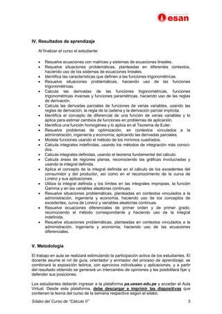 Sílabo del Curso de “Cálculo II” 3
IV. Resultados de aprendizaje
Al finalizar el curso el estudiante:
· Resuelve ecuaciones con matrices y sistemas de ecuaciones lineales.
· Resuelve situaciones problemáticas, planteadas en diferentes contextos,
haciendo uso de los sistemas de ecuaciones lineales.
· Identifica las características que definen a las funciones trigonométricas.
· Resuelve situaciones problemáticas, haciendo uso de las funciones
trigonométricas.
· Calcula las derivadas de las funciones trigonométricas, funciones
trigonométricas inversas y funciones paramétricas, haciendo uso de las reglas
de derivación.
· Calcula las derivadas parciales de funciones de varias variables, usando las
reglas de derivación, la regla de la cadena y la derivación parcial implícita.
· Identifica el concepto de diferencial de una función de varias variables y lo
aplica para estimar cambios de funciones en problemas de aplicación.
· Identifica una función homogénea y lo aplica en el Teorema de Euler.
· Resuelve problemas de optimización, en contextos vinculados a la
administración, ingeniería y economía; aplicando las derivadas parciales.
· Modela funciones usando el método de los mínimos cuadrados.
· Calcula integrales indefinidas, usando los métodos de integración más conoci-
dos.
· Calcula integrales definidas, usando el teorema fundamental del cálculo.
· Calcula áreas de regiones planas, reconociendo las gráficas involucradas y
usando la integral definida.
· Aplica el concepto de la integral definida en el cálculo de los excedentes del
consumidor y del productor, así como en el reconocimiento de la curva de
Lorenz y sus aplicaciones.
· Utiliza la integral definida y los límites en las integrales impropias, la función
Gamma y en las variables aleatorias continuas.
· Resuelve situaciones problemáticas, planteadas en contextos vinculados a la
administración, ingeniería y economía, haciendo uso de los conceptos de
excedentes, curva de Lorenz y variables aleatorias continuas.
· Resuelve ecuaciones diferenciales de primer orden y de primer grado,
reconociendo el método correspondiente y haciendo uso de la integral
indefinida.
· Resuelve situaciones problemáticas, planteadas en contextos vinculados a la
administración, ingeniería y economía; haciendo uso de las ecuaciones
diferenciales.
V. Metodología
El trabajo en aula se realizará estimulando la participación activa de los estudiantes. El
docente asume el rol de guía, orientador y animador del proceso de aprendizaje; se
combinará la exposición teórica, con ejercicios individuales y aplicaciones, y a partir
del resultado obtenido se generará un intercambio de opiniones y les posibilitará fijar y
defender sus posiciones.
Los estudiantes deberán ingresar a la plataforma pa.uesan.edu.pe y acceder al Aula
Virtual. Desde esta plataforma, debe descargar e imprimir las diapositivas que
contienen la teoría del curso de la semana respectiva según el silabo.
 