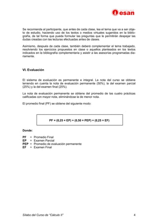 Sílabo del Curso de “Cálculo II” 4
Se recomienda al participante, que antes de cada clase, lea el tema que va a ser obje-
to de estudio, haciendo uso de los textos o medios virtuales sugeridos en la biblio-
grafía, de tal forma que pueda formular las preguntas que le permitirán despejar las
dudas creadas con las lecturas efectuadas antes de clases.
Asimismo, después de cada clase, también deberá complementar el tema trabajado,
resolviendo los ejercicios propuestos en clase o aquellos planteados en los textos
indicados en la bibliografía complementaria y asistir a las asesorías programadas dia-
riamente.
VI. Evaluación
El sistema de evaluación es permanente e integral. La nota del curso se obtiene
teniendo en cuenta la nota de evaluación permanente (50%), la del examen parcial
(25%) y la del examen final (25%).
La nota de evaluación permanente se obtiene del promedio de las cuatro prácticas
calificadas con mayor nota, eliminándose la de menor nota.
El promedio final (PF) se obtiene del siguiente modo:
PF = (0,25 × EP) + (0,50 × PEP) + (0,25 × EF)
Donde:
PF = Promedio Final
EP = Examen Parcial
PEP = Promedio de evaluación permanente
EF = Examen Final
 
