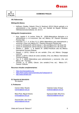 Sílabo del Curso de “Cálculo II” 8
16°
Del 11 al
17 de julio
EXÁMENES FINALES
VIII. Referencias
Bibliografía Básica:
• Hoffmann, Bradley, Sobecki, Price &, Sandoval. (2014) Cálculo aplicado a la
administración y los negocios. (11ra. ed.) Santafé de Bogotá: McGraw-
Hill/Interamericana Editores, S.A. de C.V.
Bibliografía Complementaria:
• Arya, Jagdish C. & Lardner, Robin W. (2009).Matemáticas Aplicadas a la
administración y a la economía. (5ta. ed.) México, DF: Pearson Educacion
Prentice Hall.
• Haeussler, E. F. Jr. & Paul, R. S. (2003) Matemáticas para administración y
economía. (10ma. ed.) México D.F.: Pearson Educacion Prentice Hall.
• Larson R. & Edwards B. (2010) Calculo 1. (9na ed) México D.F. Mc Graw Hill.
• Larson R. & Edwards B. (2010) Calculo 2. (9na ed) México D.F. Mc Graw Hill.
• Stewart, J. , Redlin, L. & Saleem, W. (2006) Precálculo. (5ta. ed.) México:
International Thomson Editores.
• Stewart, J. (2012). Cálculo de una variable. (7ma. ed.) México: Cengage
Learning.
• Stewart, J. (2012). Cálculo de varias variables. (7ma. ed.) México: International
Thomson Editores.
• Tan, S. T. (2005) Matemáticas para administración y economía. (3ra. ed.)
México, DF : Thomson
• Thomas, Jr., G. (2005). Cálculo. Una variable.(11ma. ed.) México D.F.:
Pearson Editores.
Recursos virtuales complementarios:
• https://es.khanacademy.org
• https://learn.saylor.org/course/index.php?categoryid=13
• http://www.intmath.com
IX. Soporte de laboratorio
No requiere
X. Profesores
Carrero Vilela, Ricardo
rcarrero@esan.edu.pe
Valeriano Cuba, Enrique
evaleriano@esan.edu.pe
Meza Pinto, Miguel Antonio
mmeza@esan.edu.pe
Egúsquiza Gallo, Mery Enny
megusquiza@esan.edu.pe
Esquivel Ortiz, Jairo Yamil
jesquivel@esan.edu.pe
 