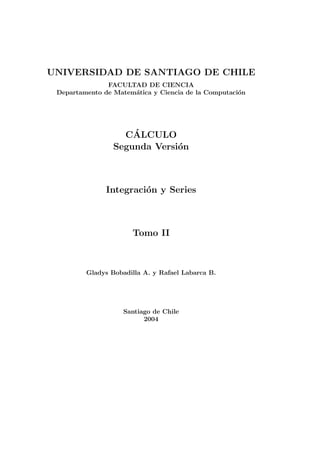 UNIVERSIDAD DE SANTIAGO DE CHILE
               FACULTAD DE CIENCIA
 Departamento de Matem´tica y Ciencia de la Computaci´n
                      a                              o




                     ´
                   CALCULO
                 Segunda Versi´n
                              o



               Integraci´n y Series
                        o



                      Tomo II



         Gladys Bobadilla A. y Rafael Labarca B.




                    Santiago de Chile
                          2004
 