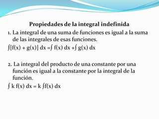 Propiedades de la integral indefinida
1. La integral de una suma de funciones es igual a la suma
de las integrales de esas funciones.
∫[f(x) + g(x)] dx =∫ f(x) dx +∫ g(x) dx
2. La integral del producto de una constante por una
función es igual a la constante por la integral de la
función.
∫ k f(x) dx = k ∫f(x) dx
 
