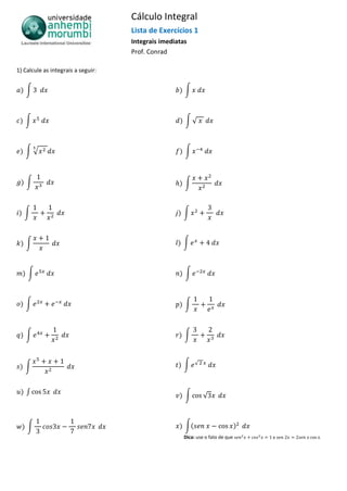 Cálculo Integral
Lista de Exercícios 1
Integrais imediatas
Prof. Conrad
1) Calcule as integrais a seguir:
∫ ∫
∫ ∫ √
∫ √ ∫
∫ ∫
∫ ∫
∫ ∫
∫ ∫
∫ ∫
∫ ∫
∫ ∫ √
∫ ∫ √
∫ ∫(
Dica: use o fato de que e .
 