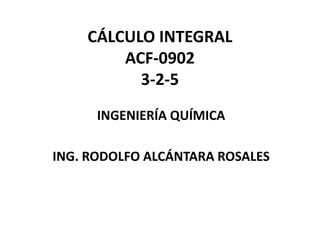 CÁLCULO INTEGRAL
ACF-0902
3-2-5
INGENIERÍA QUÍMICA
ING. RODOLFO ALCÁNTARA ROSALES
 