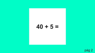40 + 5 =
pág 2
 