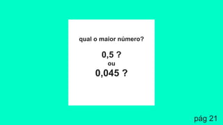 qual o maior número?
0,5 ?
ou
0,045 ?
pág 21
 