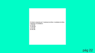 O número composto por 7 centenas de milhar, 4 unidades de milhar,
3 dezenas e 9 unidades é:
a) 704 039
b) 740 039
c) 744 309
d) 704 339
pág 22
 