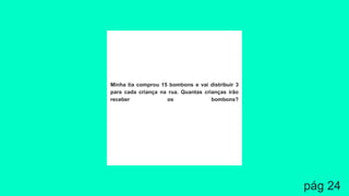 Minha tia comprou 15 bombons e vai distribuir 3
para cada criança na rua. Quantas crianças irão
receber os bombons?
pág 24
 