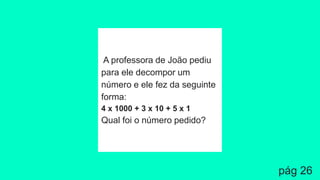 A professora de João pediu
para ele decompor um
número e ele fez da seguinte
forma:
4 x 1000 + 3 x 10 + 5 x 1
Qual foi o número pedido?
pág 26
 