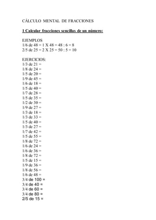CÁLCULO MENTAL DE FRACCIONES
1 Calcular fracciones sencillas de un número:
EJEMPLOS
1/6 de 48 = 1 X 48 = 48 : 6 = 8
2/5 de 25 = 2 X 25 = 50 : 5 = 10
EJERCICIOS:
1/3 de 21 =
1/8 de 24 =
1/5 de 20 =
1/9 de 45 =
1/6 de 18 =
1/5 de 40 =
1/7 de 28 =
1/5 de 35 =
1/2 de 30 =
1/9 de 27 =
1/3 de 18 =
1/3 de 33 =
1/5 de 40 =
1/3 de 27 =
1/7 de 42 =
1/5 de 55 =
1/8 de 72 =
1/6 de 24 =
1/6 de 36 =
1/8 de 72 =
1/5 de 15 =
1/9 de 36 =
1/8 de 56 =
1/6 de 48 =
3/4 de 100 =
3/4 de 40 =
3/4 de 60 =
3/4 de 80 =
2/5 de 15 =
 
