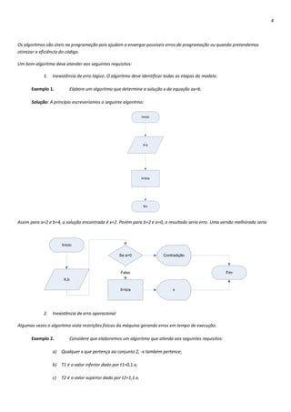 4



Os algoritmos são úteis na programação pois ajudam a enxergar possíveis erros de programação ou quando pretendemos
otimizar a eficiência do código.

Um bom algoritmo deve atender aos seguintes requisitos:

            1.   Inexistência de erro lógico. O algoritmo deve identificar todas as etapas do modelo.

      Exemplo 1.          Elabore um algoritmo que determine a solução x da equação ax=b.

      Solução: A princípio escreveríamos o seguinte algoritmo:

                                                                 Início




                                                                  A,b




                                                                 X=b/a




                                                                  fim




Assim para a=2 e b=4, a solução encontrada é x=2. Porém para b=2 e a=0, o resultado seria erro. Uma versão melhorada seria



                      Início

                                                    Se a=0                Contradição



                                                    Falso                                               Fim
                       A,b

                                                    X=b/a                     x




            2.   Inexistência de erro operacional

Algumas vezes o algoritmo viola restrições físicas da máquina gerando erros em tempo de execução.

      Exemplo 2.          Considere que elaboremos um algoritmo que atenda aos seguintes requisitos:

                 a) Qualquer x que pertença ao conjunto Z, -x também pertence;

                 b) T1 é o valor inferior dado por t1=0,1.x;

                 c)   T2 é o valor superior dado por t2=1,1.x.
 