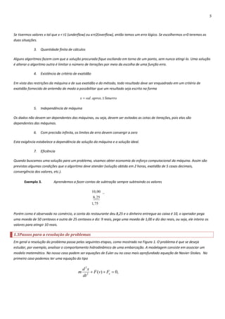 5



Se tivermos valores x tal que x < t1 (underflow) ou x>t2(overflow), então temos um erro lógico. Se escolhermos x=0 teremos as
duas situações.

             3.   Quantidade finita de cálculos

Alguns algoritmos fazem com que a solução procurada fique oscilando em torno de um ponto, sem nunca atingi-lo. Uma solução
é alterar o algoritmo outra é limitar o número de iterações por meio da escolha de uma função erro.

             4.   Existência de critério de exatidão

Em vista das restrições da máquina e de sua exatidão e do método, todo resultado deve ser enquadrado em um critério de
exatidão fornecido de antemão de modo a possibilitar que um resultado seja escrito na forma

                                            x  val. aprox.  limerro

             5.   Independência de máquina

Os dados não devem ser dependentes das máquinas, ou seja, devem ser evitadas as cotas de iterações, pois elas são
dependentes das máquinas.

             6.   Com precisão infinita, os limites de erro devem convergir a zero

Esta exigência estabelece a dependência da solução da máquina e a solução ideal.

             7.   Eficiência

Quando buscamos uma solução para um problema, visamos obter economia do esforço computacional da máquina. Assim são
previstas algumas condições que o algoritmo deve atender (solução obtida em 2 horas, exatidão de 5 casas decimais,
convergência dos valores, etc.).

      Exemplo 3.           Aprendemos a fazer contas de subtração sempre subtraindo os valores

                                                       10, 00 _
                                                        8, 25
                                                       1, 75

Porém como é observada no comércio, a conta do restaurante deu 8,25 e o dinheiro entregue ao caixa é 10, o operador pega
uma moeda de 50 centavos e outra de 25 centavos e diz: 9 reais, pega uma moeda de 1,00 e diz dez reais, ou seja, ele inteira os
valores para atingir 10 reais.

1.3Passos para a resolução de problemas
Em geral a resolução do problema passa pelas seguintes etapas, como mostrado na Figura 1. O problema é que se deseja
estudar, por exemplo, analisar o comportamento hidrodinâmico de uma embarcação. A modelagem consiste em associar um
modelo matemático. No nosso caso podem ser equações de Euler ou no caso mais aprofundado equação de Navier-Stokes. No
primeiro caso podemos ter uma equação do tipo

                                               d 2x
                                           m         F (v)  Fe  0,
                                               dt 2
 
