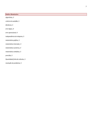 7




Índice Remissivo
algoritmos, 3

critério de exatidão, 5

Eficiência, 5

erro lógico, 4

erro operacional, 4

Independência de máquina, 5

matemática gráfica, 3

matemática intervalar, 3

matemática numérica, 3

matemática simbólica, 3

precisão, 5

Quantidade finita de cálculos, 5

resolução do problema, 5
 