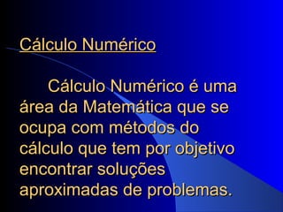 Cálculo NuméricoCálculo Numérico
Cálculo Numérico é umaCálculo Numérico é uma
área da Matemática que seárea da Matemática que se
ocupa com métodos doocupa com métodos do
cálculo que tem por objetivocálculo que tem por objetivo
encontrar soluçõesencontrar soluções
aproximadas de problemas.aproximadas de problemas.
 