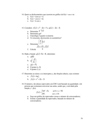 14. Quais os deslocamentos que ocorrem no gráfico de f(x) = cos x se:
       a. f (x) = (cos x) + k
       b. f (x) = cos (x + k)
       c. f (x) = k cos x


15. Considere f  x   x 2  2 x  1 e g x   2 x  3 .
       a. Determine g  x 
                           1


        b. Determine gof
        c. Classifique f quanto à simetria
        d. f é crescente, decrescente ou assimétrica?
                       g
                         x 
                        
        e. Determine  f 
                   f x  h   f x 
        f. Calcule         h

16. Dada a função g  x   5 x  6 , determine:
       a. g 0
             3
       b. g       
              5 
       c. g  x  7 
       d. O ponto (x, 0)
       e. O ponto (1,x)

17. Determine as raízes e os interceptos y, das funções abaixo, caso existam:
       a. f  x   log 3
                        x


        b.   f x   x 2  2 x  3

18. O número y de alunos reprovados em CDI I está baseado na quantidade x de
    pessoas que costumam conversar nas aulas, sendo que y será dado pela
    função y = f(x):
                              1,4 x  5,  se 0  x  10
                     f x   
                              47,        se x  10
       a. Faça um gráfico de reprovados versus o número de conversadores;
       b. Estime a quantidade de reprovados, baseado no número de
           conversadores.




                                                                                16
 