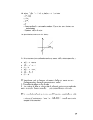 19. Sejam f  x   x 2  2 x  3 e g  x   x  8 . Determine:
    a. Dom f 
    b. fog ;
     c. gof ;
         1
     d. g ;
     e. diga se as funções encontradas nos itens (b) e (c) são pares, ímpares ou
          assimétricas;
     f. Esboce o gráfico de gog .

20. Determine a equação da reta abaixo:




21. Determine as raízes das funções abaixo, e onde o gráfico intercepta o eixo y:

a.    f x   x 2  5x  6
a.    f x  x 2  x  6
b.   f(x) = 3x
c.    f x   x 2  3x  2
d.    f x  2 x  5
e.   f(x) = 4


22. Suponha que você recebeu uma oferta para trabalhar por apenas um mês.
    Qual das seguintes formas de pagamento você prefere?
I – Um milhão de dólares no fim do mês.
II – Um centavo de dólar no primeiro dia do mês, dois centavos no segundo dia,
quatro no terceiro dia e em geral, 2n – 1 centavos de dólar no n-ésimo dia.


23. Se a população de bactérias começa com 100 e dobra a cada três horas, então
                                                                 t
     o número de bactérias após t horas é n  f t     100  2 3,   quando a população
     atingirá 50000 bactérias?




                                                                                      17
 