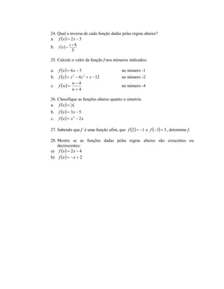 24. Qual a inversa de cada função dadas pelas regras abaixo?
a. f  x   2 x  3
               x5
b.   f x 
                3

25. Calcule o valor da função f nos números indicados:

a.   f x   6 x  3                    no número -1
b.   f  z   z 3  4 z 2  z  12      no número -2
                w4
c.   f w                              no número -4
                w 4

26. Classifique as funções abaixo quanto a simetria:
a. f  x   x
b.   f x   3x  5
c.   f x   x 3  2 x

27. Sabendo que f é uma função afim, que f 2   1 e f  1  3 , determine f.

28. Mostre se as funções dadas pelas regras abaixo são crescentes ou
    decrescentes:
a) f  x   2 x  4
b) f  x    x  2
 