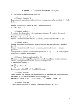 Capítulo 1 – Conjuntos Numéricos e Funções
1. Sistematização dos Conjuntos Numéricos

    1.1. Números Naturais ()
Este conjunto é de grande importância pelo seu uso na contagem. Sua notação é: N = 0, 1,
2, 3, ....

Quando não se utiliza o número 0 (zero), a notação utilizada é:
N* = N – 0 = 1, 2, ....

    1.2. Números Inteiros ()
O conjunto dos números inteiros é formado pelos elementos do conjunto dos naturais
acrescidos de seus simétricos.
Notação: Z = ..., -2, -1, 0, 1, 2, ....
Quando o elemento zero não pertence ao conjunto, a notação se torna: Z* = Z – 0.

   1.3. Números Inteiros ()
Quando se considera o conjunto dos números positivos, acrescidos do zero, a notação é:
Z+ = N.
Quando o elemento zero não pertence ao conjunto, a notação torna-se:          (inteiros
positivos).
Analogamente, o conjunto dos inteiros não-positivos é: Z - = ..., -2, -1, 0 e este conjunto
sem o zero é o conjunto dos negativos:

    1.4. Números Racionais ou Fracionários (Q)
São todos os números que podem ser escritos sob a forma de fração entre dois números
inteiros. Tem representação decimal finita ou dízima periódica.
A notação deste conjunto é:
     p                 
Q   / p Z  q Z*
     q                 
Exemplos: 2; -4; 0,5; 1,37; 1,5999...; 0,212121..., etc.

   1.5. Números Irracionais
São os números cuja representação decimal não é exata nem periódica, conseqüentemente
não podem ser escritos como uma fração entre dois inteiros.
Exemplos:  = 3,14159265..., e = 2,718281828..., 2  1,4142135624... , etc.

  1.6. Números Reais (R)
Representam a união entre os números Racionais e Irracionais: R = Q  I.




                                                                                                2
 