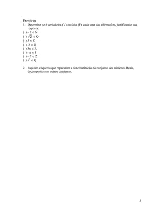 Exercícios
1. Determine se é verdadeira (V) ou falsa (F) cada uma das afirmações, justificando sua
    resposta:
( )–7N
( ) 2 Q
( )5Z
( ) -8  Q
( ) 3  R
( )-I
( )–7Z
( ) 3  Q

2. Faça um esquema que represente a sistematização do conjunto dos números Reais,
   decompostos em outros conjuntos.




                                                                                          3
 