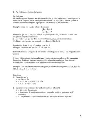 2. Par Ordenado e Sistema Cartesiano

Par Ordenado
Par é todo conjunto formado por dois elementos {a, b}, não importando a ordem que a e b
aparecem no conjunto, assim, são iguais os conjuntos: {a, b} = {b, a}. Porém, quando a
ordem dos elementos importa, o par passa a ser chamado de par ordenado.

Exemplo: Seja o par {x, y} a solução do sistema:
                                         2 x  3 y  4
                                         
                                          x  3 y  7
Verifica-se que x = -1 e y = 2 é solução, ao passo que x = 2 e y = -1 não é. Assim, com
notação de conjuntos, temos que:
{-1, 2} = {2, -1}, o que não deve ocorre neste casso, então, utilizamos a notação
(-1, 2) para representar o par ordenado (x,y). Logo (-1,2)(2,-1).

Propriedade: Se (a, b) = (c, d) então a = c e b = d.
Exemplo: Determine a e b se: (a + 2, 18) = (0, 3b).

Sistema Cartesiano Ortogonal: É um sistema formado por dois eixos, x e y, perpendiculares
entre si:

O eixo x é denominado eixo das abscissas e o eixo y é denominado eixo das ordenadas.
Estes eixos dividem o plano em quatro regiões, chamadas quadrantes. Este sistema é
utilizado para localizar pontos, com abscissas e ordenadas conhecidas.

Exemplo: Faça um sistema cartesiano ortogonal, e nele localize os pontos: A(3,0), B(0,-2),
C(2,2), D(-2,-3), E(1,-4), F(-3,4).


Exercícios
1. Determine a e b:
   a) (a, b) = (1, 3)
   b) (2a – 2, b + 3) = (3a + 5, 2b – 7)
   c) (2a, a – 8) = (1 – 3b, b)

2. Determine se as sentenças são verdadeiras (V) ou falsas (F):
   a) ( ) (-5, 4)  3 quadrante;
   b) ( ) os pontos de abscissas negativas e ordenadas positivas pertencem ao 1º
      quadrante;
   c) ( ) um ponto no 4º quadrante tem abscissa positiva e ordenada negativa.




                                                                                             4
 