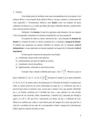 3. Funções

            Uma função pode ser definida como uma correspondência de um conjunto A de
números Reais x a um conjunto B de números Reais y, em que o número y é único para um
valor específico x. Formalmente, defini-se uma função como um conjunto de pares
ordenados de números (x, y), sendo que dados dois pares ordenados distintos, nenhum deles
terá o mesmo primeiro número.
            Definição: Uma função f é uma lei a qual para cada elemento x de um conjunto
A faz corresponder exatamente um elemento chamado f(x), em um conjunto B.
            O conjunto de todos os valores admissíveis de x será chamado de domínio da
função e o conjunto de todos os valores resultantes de y é chamado a imagem da função.
O símbolo que representa um número arbitrário no domínio de f é chamado variável
independente, e o que representa um número qualquer na imagem de f é chamado variável
dependente.
            Existem quatro maneiras de representar uma função:
   a) verbalmente: descrevendo-a por palavras;
   b) numericamente: por meio de tabelas de valores;
   c) visualmente: através de gráficos;
   d) algebricamente: utilizando-se uma forma escrita.
                                                                      x2
            Exemplo: Seja a função f definida pela regra: f  x         . Observa-se que os
                                                                       x
                                           8
pares ordenados (1, 3), (-1, -1), (2, 2),  6,  pertencem à função f, já os pares ordenados
                                           6
(1, 2), (5, 3), (5, 9), dentre outros, não pertencem à f. O domínio da função f é composta por
todos os valores possíveis de serem substituídos no lugar de x, e verificamos que isto é
possível para todos os números reais, exceto para o número zero, que quando substituído
em x, na função, resultaria em 2 dividido por zero, o que sabemos ser uma divisão
impossível de ser resolvida. Então, formalmente, o domínio de f, denotado por Dom[f] é
igual a x   / x  0 que lê-se x pertencente aos Reais, tal que x é diferente de zero.
Observa-se também que, todos os reais fazem parte da imagem de f, pois seja qual for o
valor de y escolhido, há um valor de x correspondente. Então a imagem de f, denotada por
Im[f] é igual ao conjunto de todos os reais.


                                                                                            5
 
