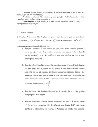 O gráfico de uma função f é o conjunto de todos os pontos (x, y) em R2 para os
quais (x, y) é um par ordenado de f.
         A raiz de uma função f é o número x para o qual f(x) = 0. Graficamente, a raiz é
o local em que o gráfico intercepta o eixo x.
         O intercepto y de uma função f é o valor em que o gráfico “corta” o eixo y e
corresponde ao valor de f(0).



a. Tipos de Funções

a) Funções Polinomiais: São funções em que a regra é descrita por um polinômio.
   Exemplos: f  x   x 5  6 x 4  3 x 2  x  4 , g  x   x  4 , h x   6  x  2 x 2  x 10 .


As funções polinomiais subdividem-se em:
       a. Função Constante: É toda função em que y não sofre variação quando x
            varia, ou seja, o valor de y continua constante para todos os valores de x. É
            escrita como f(x) = c. Seu gráfico é uma reta paralela ao eixo x, que
            intercepta o eixo y em c.


       b. Função Afim: É também conhecida como função do 1º grau. É toda função
            do tipo: f(x) = ax + b, com a  0. O gráfico de uma função afim é sempre
            uma reta, em que a é chamado coeficiente angular ou inclinação da reta e é o
            valor que representa a taxa de variação de y com respeito a x. b é conhecido
            como coeficiente linear da reta e o número no qual a reta intercepta o eixo y.
                                               b
            A raiz da função afim é: x           .
                                                a


       c. Função Linear: São funções afim com b = 0, ou seja: f(x) = ax. Seu gráfico
            sempre passa pela origem.


       d. Função Quadrática: É uma função polinomial de grau 2; É escrita como
             f x   ax 2  bx  c , com a  0. O gráfico de uma função do 2º grau é uma
            parábola. O intercepto y é o valor de c. As raízes são obtidas pela fórmula:




                                                                                                         6
 