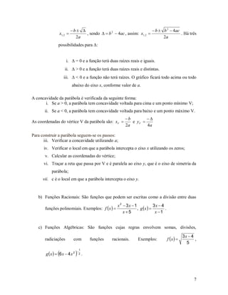 b                                           b  b 2  4ac
                x1, 2           , sendo   b 2  4ac , assim: x1, 2                  . Há três
                            2a                                                2a
               possibilidades para :


                     i.  = 0 e a função terá duas raízes reais e iguais.
                    ii.  > 0 e a função terá duas raízes reais e distintas.
                   iii.  < 0 e a função não terá raízes. O gráfico ficará todo acima ou todo
                          abaixo do eixo x, conforme valor de a.

A concavidade da parábola é verificada da seguinte forma:
       i. Se a > 0, a parábola tem concavidade voltada para cima e um ponto mínimo V;
       ii. Se a < 0, a parábola tem concavidade voltada para baixo e um ponto máximo V.
                                                           b        
As coordenadas do vértice V da parábola são: xV              e yV 
                                                           2a        4a

Para construir a parábola seguem-se os passos:
      iii. Verificar a concavidade utilizando a;
      iv. Verificar o local em que a parábola intercepta o eixo x utilizando os zeros;
       v. Calcular as coordenadas do vértice;
      vi. Traçar a reta que passa por V e é paralela ao eixo y, que é o eixo de simetria da
           parábola;
      vii. c é o local em que a parábola intercepta o eixo y.



   b) Funções Racionais: São funções que podem ser escritas como a divisão entre duas
                                                       x 2  3x  1            3x  4
       funções polinomiais. Exemplos: f  x                       , g x          .
                                                           x5                  x 1


   c) Funções Algébricas: São funções cujas regras envolvem somas, divisões,

                                                                                                     3x  4
       radiciações         com            funções   racionais.      Exemplos:             f x            ,
                                                                                                       5
                                  1
               
       g x   6 x  4 x 2   
                              
                                  2   .




                                                                                                           7
 