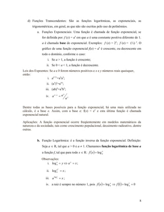 d) Funções Transcendentes: São as funções logarítmicas, as exponenciais, as
       trigonométricas, em geral, as que não são escritas pelo uso de polinômios.
           a. Funções Exponenciais: Uma função é chamada de função exponencial, se
              for definida por: f (x) = ax em que a é uma constante positiva diferente de 1.
              a é chamada base do exponencial. Exemplos: f (x) = 2x; f (x) = (½) x. O
              gráfico de uma função exponencial f(x) = ax é crescente, ou decrescente em
              todo o domínio, conforme o caso:
                  i. Se a > 1, a função é crescente;
                  ii. Se 0 < a < 1, a função é decrescente.
Leis dos Expoentes: Se a e b forem números positivos e x e y números reais quaisquer,
então:
                  i. ax+y=axay;
                  ii. (ax)y=axy;
                 iii. (ab)x=axbx;
                                   x
                 iv. a x  y  a
                                       ay

Dentre todas as bases possíveis para a função exponencial, há uma mais utilizada no
cálculo, é a base e. Assim, com a base e: f(x) = ex e esta última função é chamada
exponencial natural.

Aplicações: A função exponencial ocorre freqüentemente em modelos matemáticos da
natureza e da sociedade, tais como crescimento populacional, decaimento radioativo, dentre
outras.


           b. Função Logarítmica: é a função inversa da função exponencial. Definição:
              Seja a  R, tal que a > 0 e a  1. Chamamos função logarítmica de base a
              a função f, tal que para todo x  R: f  x   log a
                                                                 x



              Observações:
                 i. log a  y  a y  x ;
                        x


                               x
                  ii. log a  x ;
                          a

                           x
                 iii. a log a  x ;
                 iv. a raiz é sempre no número 1, pois f  x   log a  f 1  log 1  0
                                                                     x
                                                                                     a




                                                                                             8
 